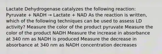 Lactate Dehydrogenase catalyzes the following reaction: Pyruvate + NADH → Lactate + NAD As the reaction is written, which of the following techniques can be used to assess LD activity? Measure the color of the product pyruvate Measure the color of the product NADH Measure the increase in absorbance at 340 nm as NADH is produced Measure the decrease in absorbance at 340 nm as NADH concentration decreases