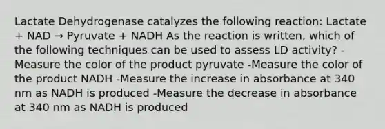 Lactate Dehydrogenase catalyzes the following reaction: Lactate + NAD → Pyruvate + NADH As the reaction is written, which of the following techniques can be used to assess LD activity? -Measure the color of the product pyruvate -Measure the color of the product NADH -Measure the increase in absorbance at 340 nm as NADH is produced -Measure the decrease in absorbance at 340 nm as NADH is produced