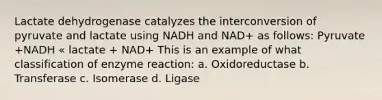 Lactate dehydrogenase catalyzes the interconversion of pyruvate and lactate using NADH and NAD+ as follows: Pyruvate +NADH « lactate + NAD+ This is an example of what classification of enzyme reaction: a. Oxidoreductase b. Transferase c. Isomerase d. Ligase