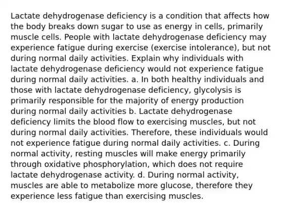 Lactate dehydrogenase deficiency is a condition that affects how the body breaks down sugar to use as energy in cells, primarily muscle cells. People with lactate dehydrogenase deficiency may experience fatigue during exercise (exercise intolerance), but not during normal daily activities. Explain why individuals with lactate dehydrogenase deficiency would not experience fatigue during normal daily activities. a. In both healthy individuals and those with lactate dehydrogenase deficiency, glycolysis is primarily responsible for the majority of energy production during normal daily activities b. Lactate dehydrogenase deficiency limits the blood flow to exercising muscles, but not during normal daily activities. Therefore, these individuals would not experience fatigue during normal daily activities. c. During normal activity, resting muscles will make energy primarily through oxidative phosphorylation, which does not require lactate dehydrogenase activity. d. During normal activity, muscles are able to metabolize more glucose, therefore they experience less fatigue than exercising muscles.