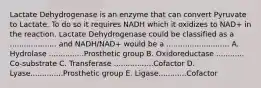 Lactate Dehydrogenase is an enzyme that can convert Pyruvate to Lactate. To do so it requires NADH which it oxidizes to NAD+ in the reaction. Lactate Dehydrogenase could be classified as a .................... and NADH/NAD+ would be a ........................... A. Hydrolase ...............Prosthetic group B. Oxidoreductase ............ Co-substrate C. Transferase .................Cofactor D. Lyase..............Prosthetic group E. Ligase............Cofactor