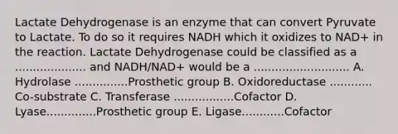 Lactate Dehydrogenase is an enzyme that can convert Pyruvate to Lactate. To do so it requires NADH which it oxidizes to NAD+ in the reaction. Lactate Dehydrogenase could be classified as a .................... and NADH/NAD+ would be a ........................... A. Hydrolase ...............Prosthetic group B. Oxidoreductase ............ Co-substrate C. Transferase .................Cofactor D. Lyase..............Prosthetic group E. Ligase............Cofactor