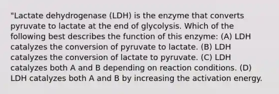 "Lactate dehydrogenase (LDH) is the enzyme that converts pyruvate to lactate at the end of glycolysis. Which of the following best describes the function of this enzyme: (A) LDH catalyzes the conversion of pyruvate to lactate. (B) LDH catalyzes the conversion of lactate to pyruvate. (C) LDH catalyzes both A and B depending on reaction conditions. (D) LDH catalyzes both A and B by increasing the activation energy.