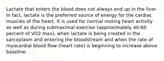 Lactate that enters the blood does not always end up in the liver. In fact, lactate is the preferred source of energy for the cardiac muscles of the heart. It is used for normal resting heart activity as well as during submaximal exercise (approximately 40-60 percent of VO2 max), when lactate is being created in the sarcoplasm and entering the bloodstream and when the rate of myocardial blood flow (heart rate) is beginning to increase above baseline.