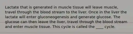 Lactate that is generated in muscle tissue will leave muscle, travel through the blood stream to the liver. Once in the liver the lactate will enter gluconeogenesis and generate glucose. The glucose can then leave the liver, travel through the blood stream and enter muscle tissue. This cycle is called the ____ cycle.