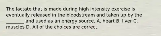 The lactate that is made during high intensity exercise is eventually released in the bloodstream and taken up by the ________ and used as an energy source. A. heart B. liver C. muscles D. All of the choices are correct.