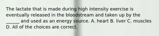 The lactate that is made during high intensity exercise is eventually released in the bloodstream and taken up by the ______ and used as an energy source. A. heart B. liver C. muscles D. All of the choices are correct.