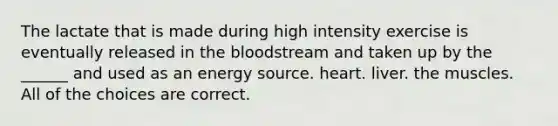 The lactate that is made during high intensity exercise is eventually released in the bloodstream and taken up by the ______ and used as an energy source. heart. liver. the muscles. All of the choices are correct.