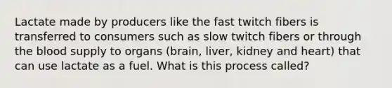 Lactate made by producers like the fast twitch fibers is transferred to consumers such as slow twitch fibers or through the blood supply to organs (brain, liver, kidney and heart) that can use lactate as a fuel. What is this process called?