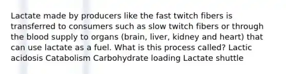 Lactate made by producers like the fast twitch fibers is transferred to consumers such as slow twitch fibers or through the blood supply to organs (brain, liver, kidney and heart) that can use lactate as a fuel. What is this process called? Lactic acidosis Catabolism Carbohydrate loading Lactate shuttle