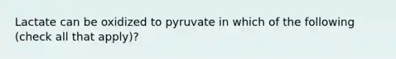 Lactate can be oxidized to pyruvate in which of the following (check all that apply)?