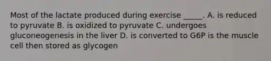 Most of the lactate produced during exercise _____. A. is reduced to pyruvate B. is oxidized to pyruvate C. undergoes gluconeogenesis in the liver D. is converted to G6P is the muscle cell then stored as glycogen