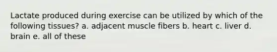 Lactate produced during exercise can be utilized by which of the following tissues? a. adjacent muscle fibers b. heart c. liver d. brain e. all of these