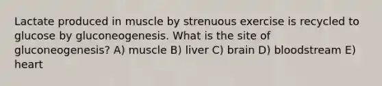 Lactate produced in muscle by strenuous exercise is recycled to glucose by gluconeogenesis. What is the site of gluconeogenesis? A) muscle B) liver C) brain D) bloodstream E) heart