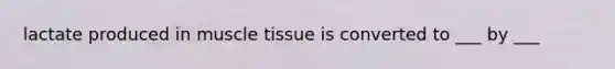 lactate produced in muscle tissue is converted to ___ by ___