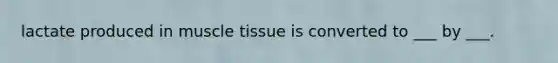 lactate produced in muscle tissue is converted to ___ by ___.