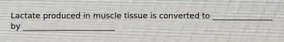 Lactate produced in muscle tissue is converted to _______________ by _______________________