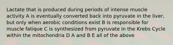 Lactate that is produced during periods of intense muscle activity A is eventually converted back into pyruvate in the liver, but only when aerobic conditions exist B is responsible for muscle fatique C is synthesized from pyruvate in the <a href='https://www.questionai.com/knowledge/kqfW58SNl2-krebs-cycle' class='anchor-knowledge'>krebs cycle</a> within the mitochondria D A and B E all of the above