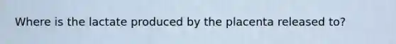 Where is the lactate produced by the placenta released to?