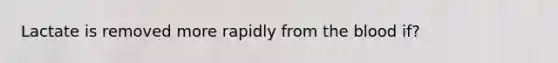 Lactate is removed more rapidly from the blood if?