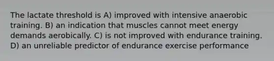 The lactate threshold is A) improved with intensive anaerobic training. B) an indication that muscles cannot meet energy demands aerobically. C) is not improved with endurance training. D) an unreliable predictor of endurance exercise performance