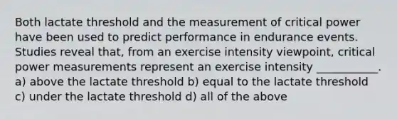 Both lactate threshold and the measurement of critical power have been used to predict performance in endurance events. Studies reveal that, from an exercise intensity viewpoint, critical power measurements represent an exercise intensity ___________. a) above the lactate threshold b) equal to the lactate threshold c) under the lactate threshold d) all of the above