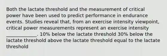 Both the lactate threshold and the measurement of critical power have been used to predict performance in endurance events. Studies reveal that, from an exercise intensity viewpoint, critical power measurements represent an exercise intensity _____________. 10% below the lactate threshold 30% below the lactate threshold above the lactate threshold equal to the lactate threshold