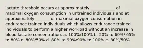 lactate threshold occurs at approximately ____________ of maximal oxygen consumption in untrained individuals and at approximately _______ of maximal oxygen consumption in endurance trained individuals which allows endurance trained individuals to perform a higher workload without an increase in blood lactate concentration. a. 100%/100% b. 50% to 60%/ 65% to 80% c. 80%/50% d. 80% to 90%/90% to 100% e. 30%/50%