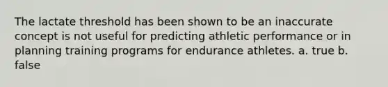 The lactate threshold has been shown to be an inaccurate concept is not useful for predicting athletic performance or in planning training programs for endurance athletes. a. true b. false