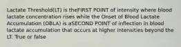 Lactate Threshold(LT) is theFIRST POINT of intensity where blood lactate concentration rises while the Onset of Blood Lactate Accumulation (OBLA) is aSECOND POINT of inflection in blood lactate accumulation that occurs at higher intensities beyond the LT. True or false