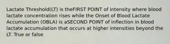 Lactate Threshold(LT) is theFIRST POINT of intensity where blood lactate concentration rises while the Onset of Blood Lactate Accumulation (OBLA) is aSECOND POINT of inflection in blood lactate accumulation that occurs at higher intensities beyond the LT. True or false