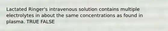 Lactated Ringer's intravenous solution contains multiple electrolytes in about the same concentrations as found in plasma. TRUE FALSE