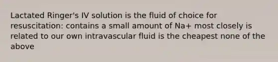 Lactated Ringer's IV solution is the fluid of choice for resuscitation: contains a small amount of Na+ most closely is related to our own intravascular fluid is the cheapest none of the above