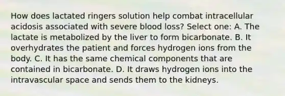 How does lactated ringers solution help combat intracellular acidosis associated with severe blood loss? Select one: A. The lactate is metabolized by the liver to form bicarbonate. B. It overhydrates the patient and forces hydrogen ions from the body. C. It has the same chemical components that are contained in bicarbonate. D. It draws hydrogen ions into the intravascular space and sends them to the kidneys.