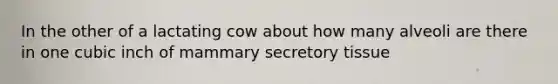 In the other of a lactating cow about how many alveoli are there in one cubic inch of mammary secretory tissue