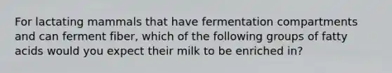 For lactating mammals that have fermentation compartments and can ferment fiber, which of the following groups of fatty acids would you expect their milk to be enriched in?