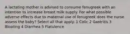 A lactating mother is advised to consume fenugreek with an intention to increase breast milk supply. For what possible adverse effects due to maternal use of fenugreek does the nurse assess the baby? Select all that apply. 1 Colic 2 Gastritis 3 Bloating 4 Diarrhea 5 Flatulence