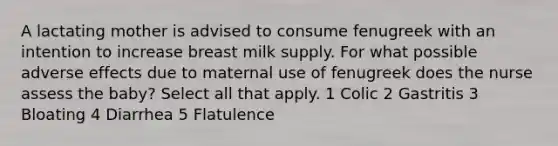 A lactating mother is advised to consume fenugreek with an intention to increase breast milk supply. For what possible adverse effects due to maternal use of fenugreek does the nurse assess the baby? Select all that apply. 1 Colic 2 Gastritis 3 Bloating 4 Diarrhea 5 Flatulence