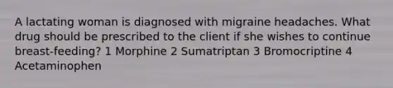 A lactating woman is diagnosed with migraine headaches. What drug should be prescribed to the client if she wishes to continue breast-feeding? 1 Morphine 2 Sumatriptan 3 Bromocriptine 4 Acetaminophen