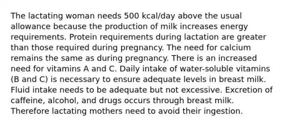 The lactating woman needs 500 kcal/day above the usual allowance because the production of milk increases energy requirements. Protein requirements during lactation are greater than those required during pregnancy. The need for calcium remains the same as during pregnancy. There is an increased need for vitamins A and C. Daily intake of water-soluble vitamins (B and C) is necessary to ensure adequate levels in breast milk. Fluid intake needs to be adequate but not excessive. Excretion of caffeine, alcohol, and drugs occurs through breast milk. Therefore lactating mothers need to avoid their ingestion.