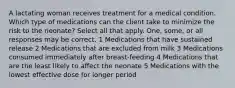 A lactating woman receives treatment for a medical condition. Which type of medications can the client take to minimize the risk to the neonate? Select all that apply. One, some, or all responses may be correct. 1 Medications that have sustained release 2 Medications that are excluded from milk 3 Medications consumed immediately after breast-feeding 4 Medications that are the least likely to affect the neonate 5 Medications with the lowest effective dose for longer period