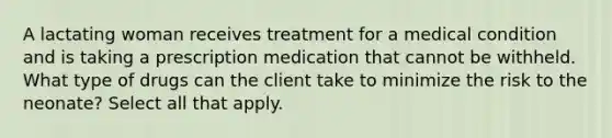 A lactating woman receives treatment for a medical condition and is taking a prescription medication that cannot be withheld. What type of drugs can the client take to minimize the risk to the neonate? Select all that apply.