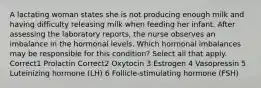 A lactating woman states she is not producing enough milk and having difficulty releasing milk when feeding her infant. After assessing the laboratory reports, the nurse observes an imbalance in the hormonal levels. Which hormonal imbalances may be responsible for this condition? Select all that apply. Correct1 Prolactin Correct2 Oxytocin 3 Estrogen 4 Vasopressin 5 Luteinizing hormone (LH) 6 Follicle-stimulating hormone (FSH)