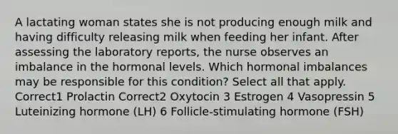 A lactating woman states she is not producing enough milk and having difficulty releasing milk when feeding her infant. After assessing the laboratory reports, the nurse observes an imbalance in the hormonal levels. Which hormonal imbalances may be responsible for this condition? Select all that apply. Correct1 Prolactin Correct2 Oxytocin 3 Estrogen 4 Vasopressin 5 Luteinizing hormone (LH) 6 Follicle-stimulating hormone (FSH)