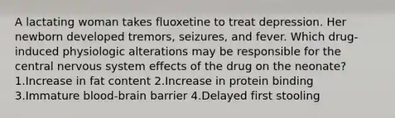 A lactating woman takes fluoxetine to treat depression. Her newborn developed tremors, seizures, and fever. Which drug-induced physiologic alterations may be responsible for the central nervous system effects of the drug on the neonate? 1.Increase in fat content 2.Increase in protein binding 3.Immature blood-brain barrier 4.Delayed first stooling