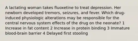 A lactating woman takes fluoxetine to treat depression. Her newborn developed tremors, seizures, and fever. Which drug-induced physiologic alterations may be responsible for the central nervous system effects of the drug on the neonate? 1 Increase in fat content 2 Increase in protein binding 3 Immature blood-brain barrier 4 Delayed first stooling