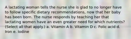 A lactating woman tells the nurse she is glad to no longer have to follow specific dietary recommendations, now that her baby has been born. The nurse responds by teaching her that lactating women have an even greater need for which nutrients? (Select all that apply.) a. Vitamin A b. Vitamin D c. Folic acid d. Iron e. Iodine