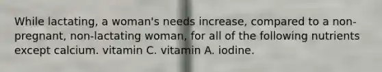 While lactating, a woman's needs increase, compared to a non-pregnant, non-lactating woman, for all of the following nutrients except calcium. vitamin C. vitamin A. iodine.