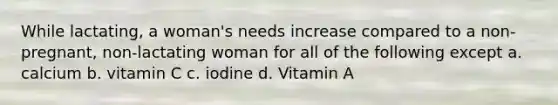 While lactating, a woman's needs increase compared to a non-pregnant, non-lactating woman for all of the following except a. calcium b. vitamin C c. iodine d. Vitamin A