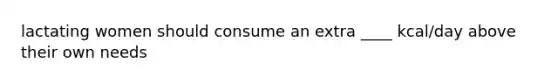 lactating women should consume an extra ____ kcal/day above their own needs